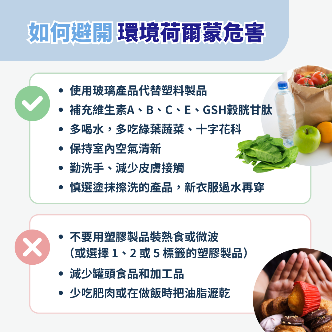 如何避免生活中的環境荷爾蒙？  1. 使用玻璃產品代替塑料製品  2. 不要用塑膠製品裝熱食或微波   3. 若非用不可，選擇1、2或5標籤的塑膠製品  4. 減少罐頭食品和加工品  5. 補充維生素A、B、C、E、GSH穀胱甘肽  6. 多喝水，多吃綠葉蔬菜、十字花科  7. 少吃肥肉或在做飯時把油脂瀝乾  8. 保持室內空氣清新  9. 勤洗手、減少皮膚接觸  10. 慎選塗抹擦洗的產品，新衣服過水再穿