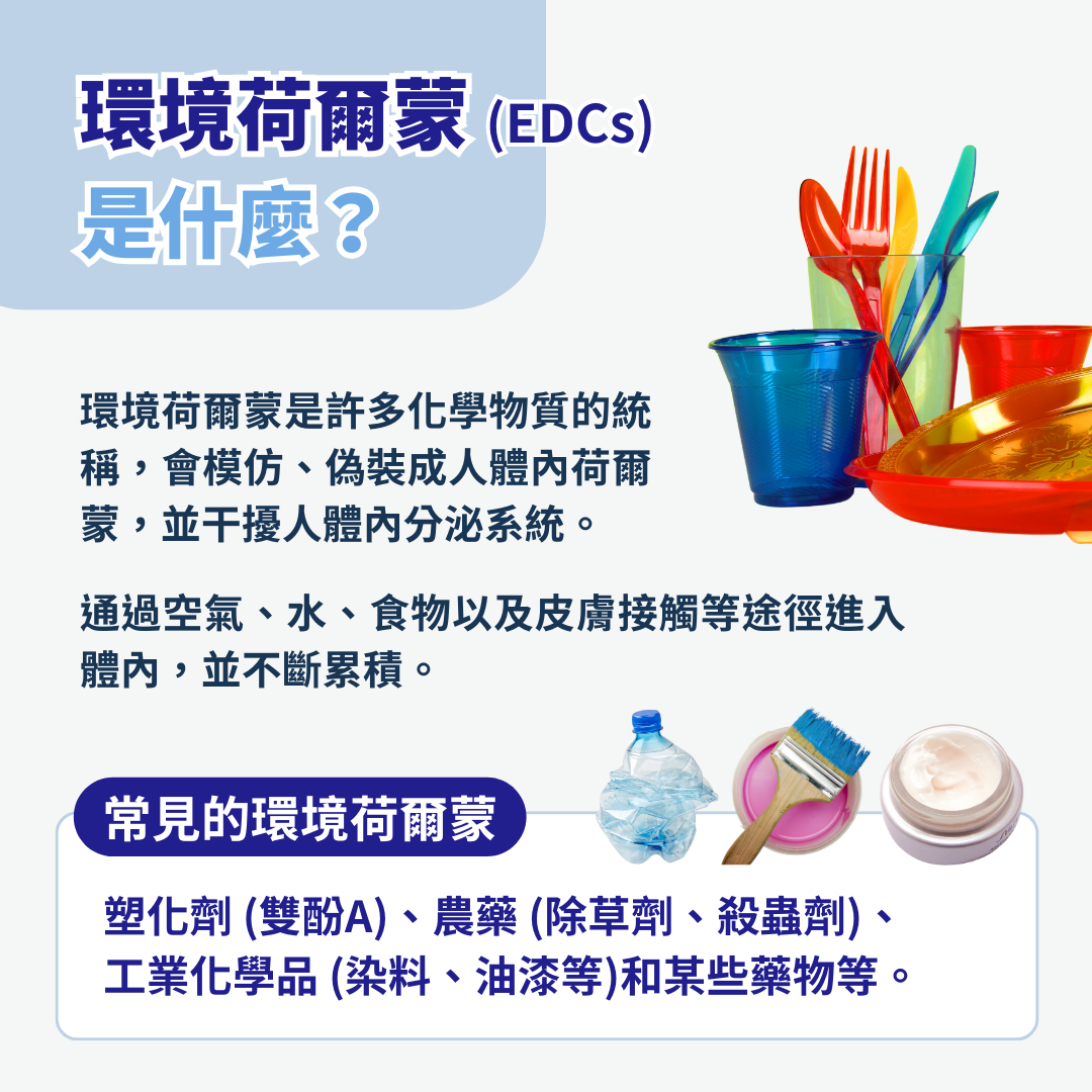 環境荷爾蒙是什麼？  環境荷爾蒙，一種具有模仿、偽裝成人體內荷爾蒙特性，從而干擾人體內分泌系統的化學物質。它們可以通過空氣、水、食物以及皮膚接觸等途徑進入人體內，並在體內累積；常見的環境荷爾蒙包括：塑化劑 (雙酚A)、農藥 (除草劑、殺蟲劑)、工業化學品 (染料、油漆等)和某些藥物等。