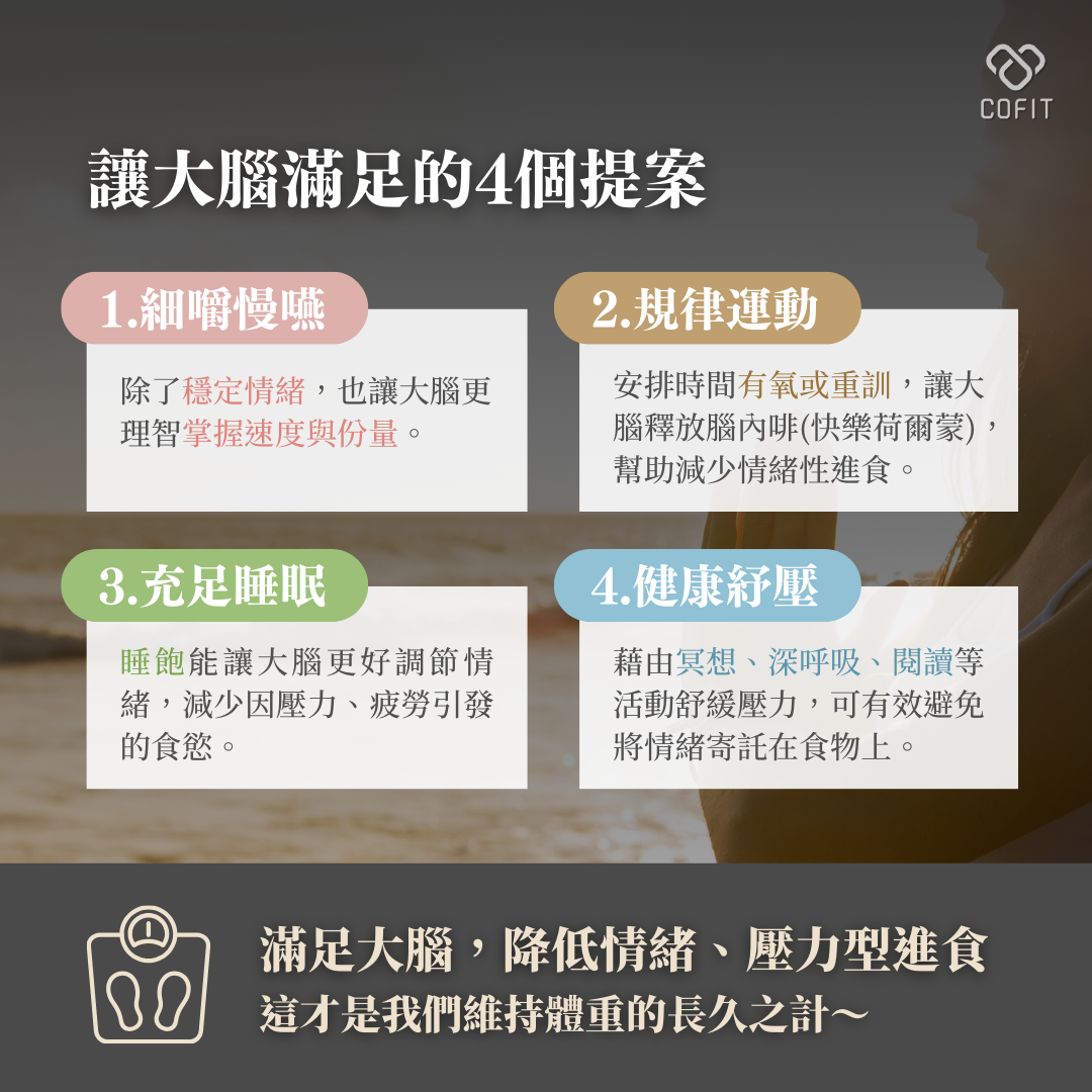 讓大腦滿足的4個提案  細嚼慢嚥  「慢食」不僅能享受食物的味道，也讓身體有足夠的時間傳遞飽足感訊號給大腦，讓我們更容易控制進食的速度與份量，還能幫助穩定情緒，降低暴飲暴食的風險。  規律運動  安排時間進行有氧運動或重訓，不僅能幫助雕塑體態，還能刺激大腦釋放腦內啡，有效緩解壓力和焦慮，減少情緒性進食的慾望，降低想要透過食物取得安慰的依賴性  充足睡眠  擁有充足的睡眠，大腦能更好地調節情緒，減少因壓力、焦慮或疲勞引發的食慾。研究顯示，長期缺乏睡眠的人容易對高糖、高脂肪的食物產生渴望。因此，保證每天7-8小時的睡眠時間，讓大腦處於最佳狀態吧！  健康紓壓  壓力是影響飲食的一大因素。藉由冥想、深呼吸、瑜伽或閱讀等活動，可以幫助我們舒緩壓力，避免將情緒寄託在食物上。此外，這些紓壓活動也能幫助我們建立正向的心態，進一步強化身心健康。