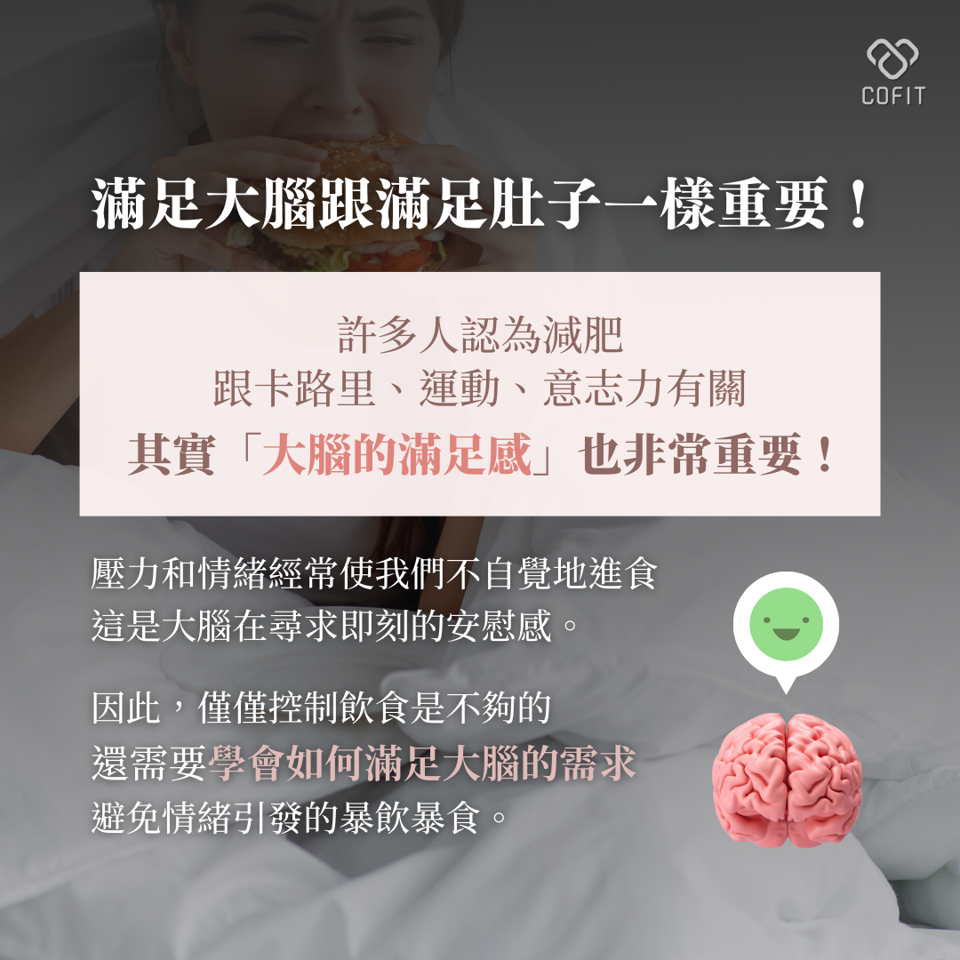 滿足大腦跟滿足肚子一樣重要！  許多人認為減肥跟卡路里、運動、意志力有關，其實「大腦的滿足感」相關性也很高！因為壓力和情緒經常使我們不自覺地進食，而這是大腦在尋求即刻的安慰感關係。  因此，僅僅控制飲食是不夠的，還需要學會滿足大腦的需求，避免情緒引發的暴飲暴食。