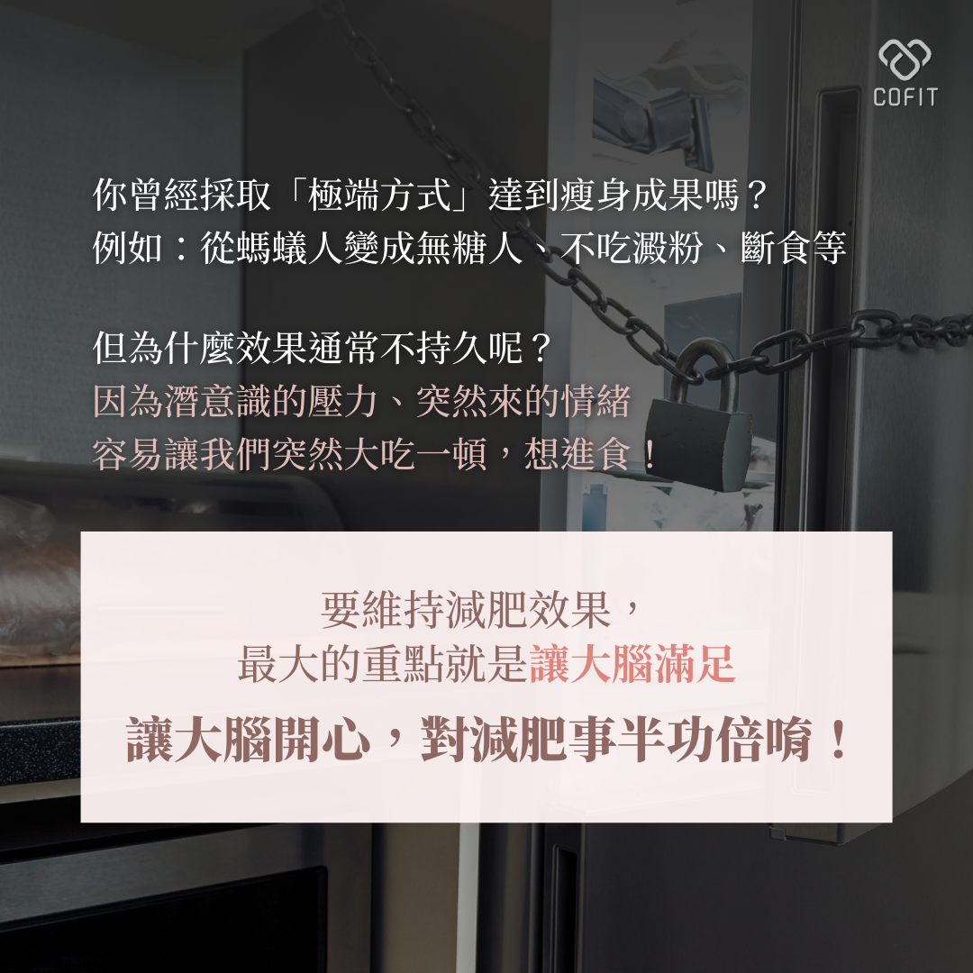 你曾經採取「極端方式」達到瘦身成果嗎？例如：從螞蟻人變成無糖人、不吃澱粉、斷食等。但靠這樣的方式瘦下來的成果通常維持不久，因為潛意識的壓力、突然來的情緒，容易讓我們突然大吃一頓，想進食！要維持減肥效果，最大的重點是讓大腦滿足！讓大腦開心，減肥就能事半功倍唷！