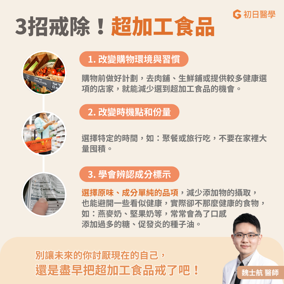 改變購物環境與習慣 比起到量販店或大賣場選購日常用品，可以選擇到肉舖、生鮮舖等提供比較多健康選像的店家，可以大大減少購買超加工食品的機會。這是因為在大賣場選購時，容易臨時起意而買下許多餅乾零食，所以購物前列好清單，只買需要的，可以大大減少購入不健康食物的可能性。 改變時機點和份量 比起完全限制不讓自己吃零食，最後完全反彈，可以給自己設定一個吃零食的時機點，把這些零食放到了旅行或朋友聚會的時候才吃。這樣也不需要一次買很多囤放在零食櫃中做為長期糧食了。這些帶來愉悅感價值遠大於營養價值的食物，就應該讓它們在最適當的場合和時機，發揮它的功能。 學會辨認成分標示 仔細查看吃下的每一口食物。就算吃洋芋片也要選擇原味，成分單純的品項，減少了許多添加物的攝取。另外也可以避開一些看似健康實際卻不那麼健康的食物，例如燕麥奶和堅果奶，常常會為了口感添加過多的糖或促發炎的種子油。