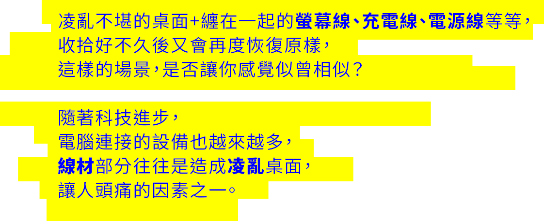 凌亂不堪的桌面+纏在一起的螢幕線、充電線、電源線等等，  收拾好不久後又會再度恢復原樣，  這樣的場景，是否讓你感覺似曾相似？      隨著科技進步，  電腦連接的設備也越來越多，  線材部分往往是造成凌亂桌面，  讓人頭痛的因素之一。