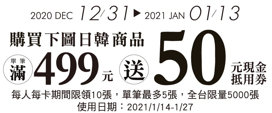 2020/12/31▸2021/01/13  下圖日韓商品  單筆滿499元送50元現金券  (每人每卡期間限領10張，單筆最多5張，全台限量5000張，使用日期2021/01/14-01/27)